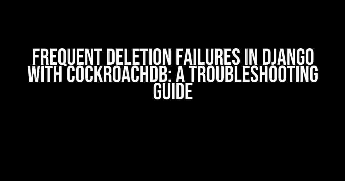 Frequent Deletion Failures in Django with CockroachDB: A Troubleshooting Guide